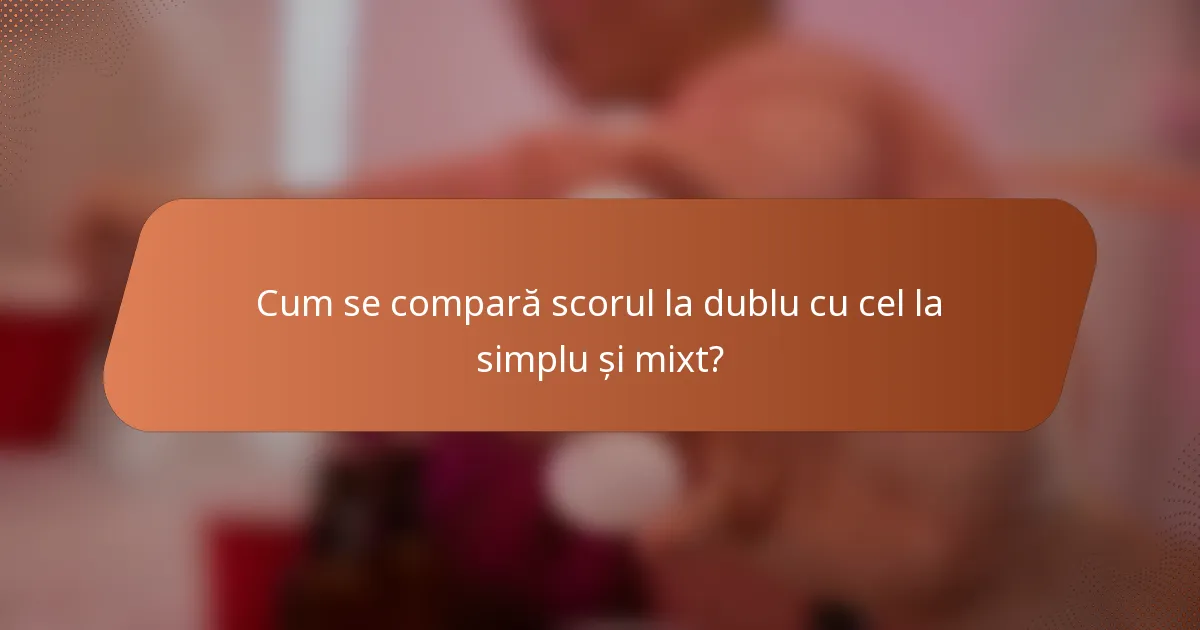 Cum se compară scorul la dublu cu cel la simplu și mixt?